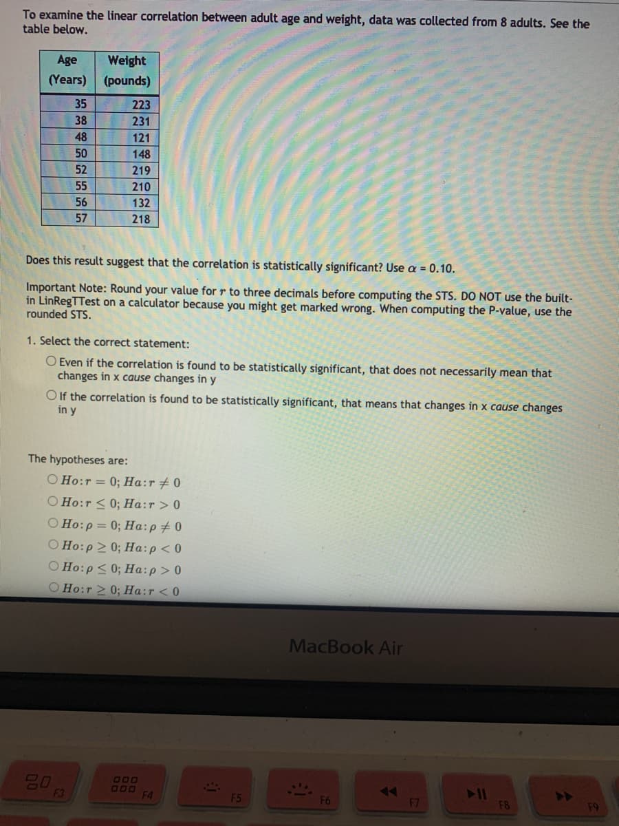To examine the linear correlation between adult age and weight, data was collected from 8 adults. See the
table below.
Age
Weight
(Years)
(pounds)
35
223
38
231
48
121
50
148
52
219
55
210
56
132
57
218
Does this result suggest that the correlation is statistically significant? Use a = 0.10.
Important Note: Round your value for r to three decimals before computing the STS. DO NOT use the built-
in LinRegTTest on a calculator because you might get marked wrong. When computing the P-value, use the
rounded STS.
1. Select the correct statement:
O Even if the correlation is found to be statistically significant, that does not necessarily mean that
changes in x cause changes in y
O If the correlation is found to be statistically significant, that means that changes in x cause changes
in y
The hypotheses are:
O Ho:r = 0; Ha:r#0
O Ho:r < 0; Ha:r> 0
O Ho:p = 0; Ha:p+ 0
O Ho:p 2 0; Ha:p<0
O Ho:p < 0; Ha:p> 0
O Ho:r > 0; Ha:r <0
MacBook Air
20
F3
000
11
F8
F4
F5
F6
F7
F9
