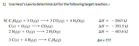 1) Use Hess's Law to determine AH for the following target reaction.
3 CO₂(g) + 4 H₂O(g)
b) C3Hg(g) + 5 O₂(g)
C(s) + O₂(g) -CO₂(g)
2 H₂(g) + O₂(g)
3 C(s) + 4 H₂(g)
→→→ 2 H₂O(g)
C3H8(g)
AH =
AH =
ΔΗ
ΔΗ = ???
-2043 kJ
-393.5 kJ
-483.6 kJ