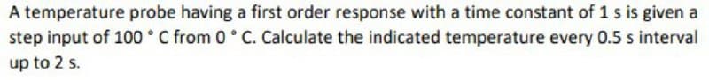 A temperature probe having a first order response with a time constant of 1 s is given a
step input of 100 ° C from 0 ° C. Calculate the indicated temperature every 0.5 s interval
up to 2 s.
