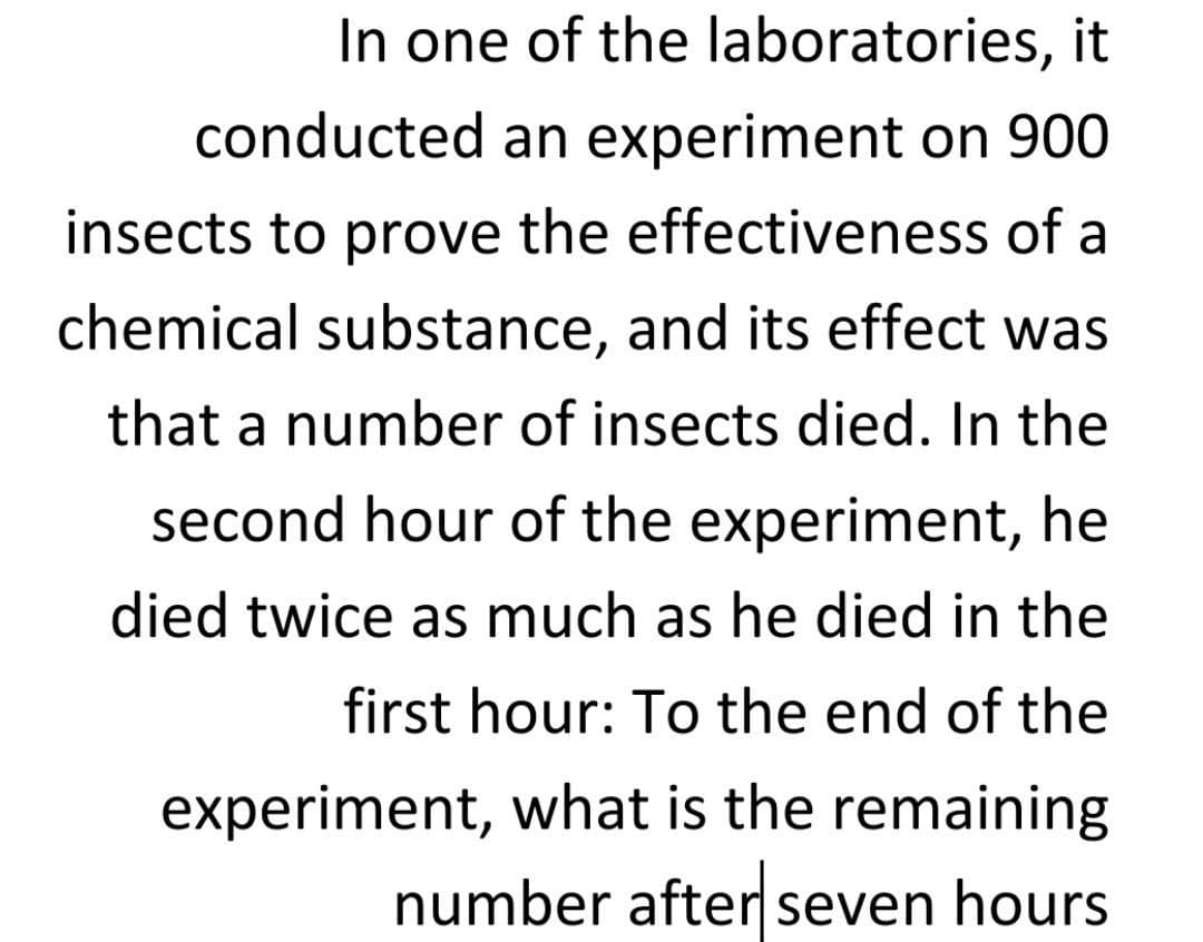 In one of the laboratories, it
conducted an experiment on 900
insects to prove the effectiveness of a
chemical substance, and its effect was
that a number of insects died. In the
second hour of the experiment, he
died twice as much as he died in the
first hour: To the end of the
experiment, what is the remaining
number after seven hours
