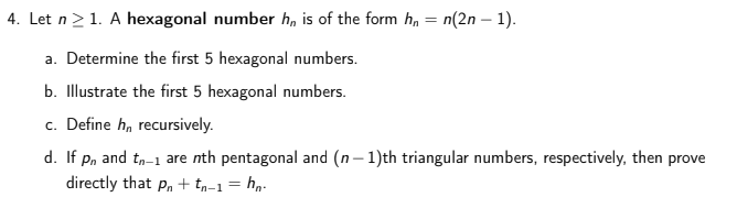 4. Let n>1. A hexagonal number h, is of the form hn = n(2n – 1).
%3D
a. Determine the first 5 hexagonal numbers.
b. Illustrate the first 5 hexagonal numbers.
c. Define h, recursively.
d. If pn and tn-1 are nth pentagonal and (n- 1)th triangular numbers, respectively, then prove
directly that p,+ tp-1 = hn.
