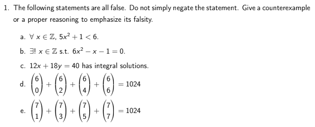 1. The following statements are all false. Do not simply negate the statement. Give a counterexample
or a proper reasoning to emphasize its falsity.
a. Vx € Z, 5x? +1 < 6.
b. Э х€Z s.t. бх? — х — 1%3D0.
c. 12x + 18y = 40 has integral solutions.
a () • ) - () · C)
6.
6.
6
= 1024
d.
()
(G)
7
= 1024
7
е.
3
a.
