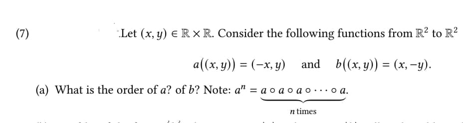 (7)
Let (x, y) E R x R. Consider the following functions from R? to R?
a((x, y)) = (-x, y) and b((x, y)) = (x, -y).
(a) What is the order of a? of b? Note: a" = a o a o a o...o a.
n times
