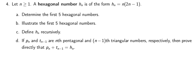 4. Let n>1. A hexagonal number h, is of the form ha
n(2n – 1).
a. Determine the first 5 hexagonal numbers.
b. Illustrate the first 5 hexagonal numbers.
c. Define h, recursively.
d. If p, and t,-1 are nth pentagonal and (n– 1)th triangular numbers, respectively, then prove
directly that p, + tp-1 = hn.
