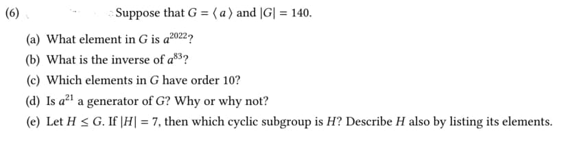 (6)
Suppose that G = ( a ) and |G| = 140.
(a) What element in G is a2022?
(b) What is the inverse of a3?
(c) Which elements in G have order 10?
(d) Is a²1 a generator of G? Why or why not?
(e) Let H < G. If |H| = 7, then which cyclic subgroup is H? Describe H also by listing its elements.
