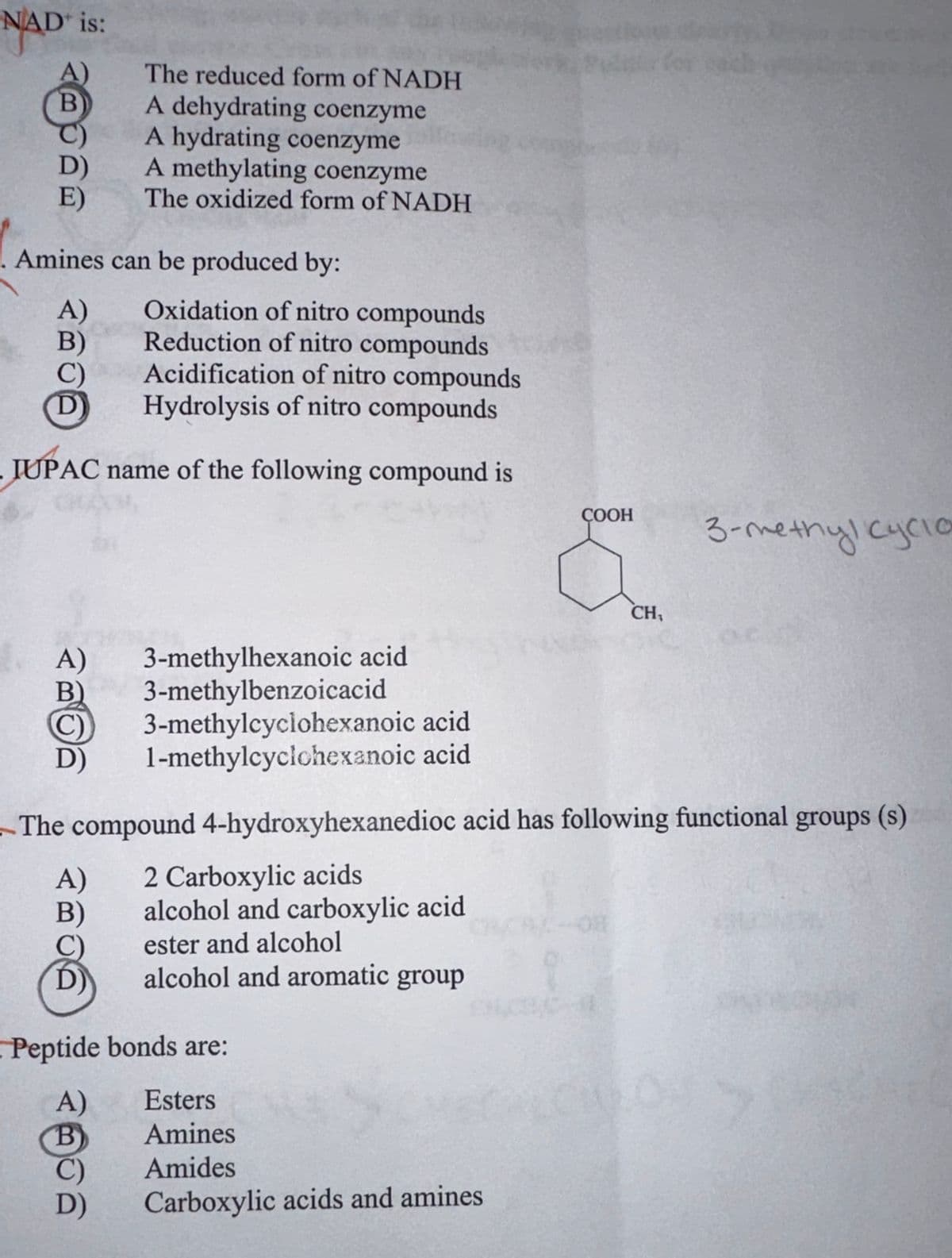 NAD is:
B
E)
. Amines can be produced by:
A)
B)
Oxidation of nitro compounds
Reduction of nitro compounds
Acidification of nitro compounds
Hydrolysis of nitro compounds
IUPAC name of the following compound is
The reduced form of NADH
A dehydrating coenzyme
A hydrating coenzyme
A methylating coenzyme
The oxidized form of NADH
A) 3-methylhexanoic acid
3-methylbenzoicacid
3-methylcyclohexanoic acid.
1-methylcyclohexanoic acid
A)
B)
Peptide bonds are:
A)
B
D)
The compound 4-hydroxyhexanedioc acid has following functional groups (s)
2 Carboxylic acids
alcohol and carboxylic acid
ester and alcohol
alcohol and aromatic group
ක
COOH
Esters
Amines
Amides
Carboxylic acids and amines
CH₁
3-metnyl кусто