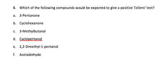 8. Which of the following compounds would be expected to give a positive Tollens' test?
a. 3-Pentanone
b. Cyclohexanone
c. 3-Methylbutanal
d. Cyclopentanol
e. 2,2-Dimethyl-1-pentanol
f. Acetaldehyde