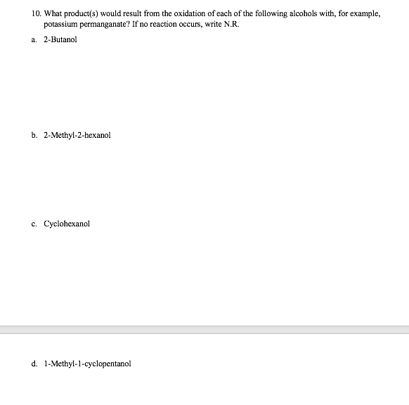 10. What product(s) would result from the oxidation of each of the following alcohols with, for example,
potassium permanganate? If no reaction occurs, write N.R.
a. 2-Butanol
b. 2-Methyl-2-hexanol
c. Cyclohexanol
d. 1-Methyl-1-cyclopentanol