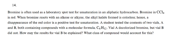 14.
Bromine is often used as a laboratory spot test for unsaturation in an aliphatic hydrocarbon. Bromine in CC14
is red. When bromine reacts with an alkene or alkyne, the alkyl halide formed is colorless; hence, a
disappearance of the red color is a positive test for unsaturation. A student tested the contents of two vials, A
and B, both containing compounds with a molecular formula, C6H₁2. Vial A decolorized bromine, but vial B
did not. How may the results for vial B be explained? What class of compound would account for this?