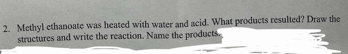 2. Methyl ethanoate was heated with water and acid. What products resulted? Draw the
structures and write the reaction. Name the products.