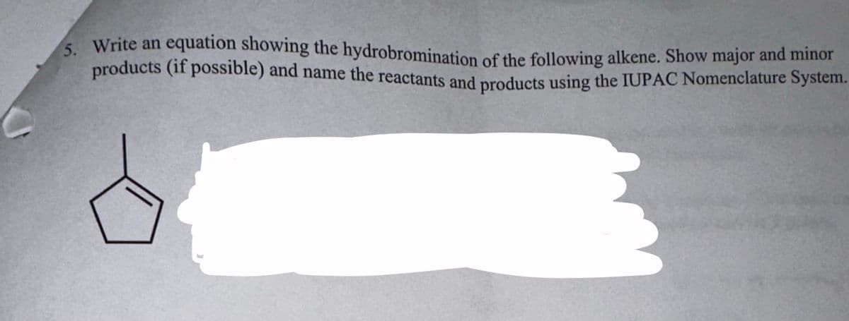 5. Write an equation showing the hydrobromination of the following alkene. Show major and minor
products (if possible) and name the reactants and products using the IUPAC Nomenclature System.