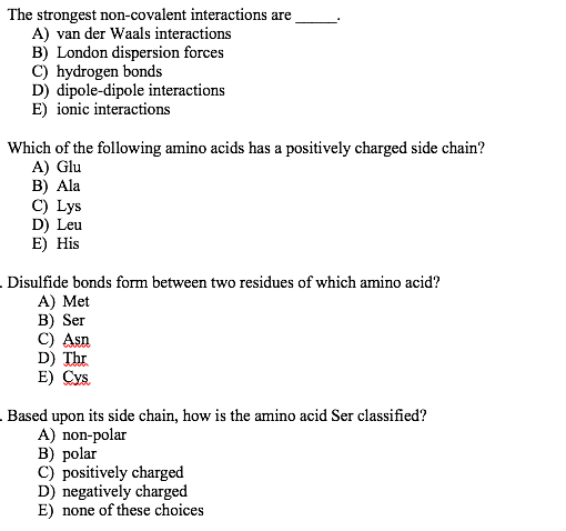 The strongest non-covalent interactions are
A) van der Waals interactions
B) London dispersion forces
C) hydrogen bonds
D) dipole-dipole interactions
E) ionic interactions
Which of the following amino acids has a positively charged side chain?
A) Glu
B) Ala
C) Lys
D) Leu
E) His
Disulfide bonds form between two residues of which amino acid?
A) Met
B) Ser
C) Asn
D) Thr
E) Cys.
Based upon its side chain, how is the amino acid Ser classified?
A) non-polar
B) polar
C) positively charged
D) negatively charged
E) none of these choices