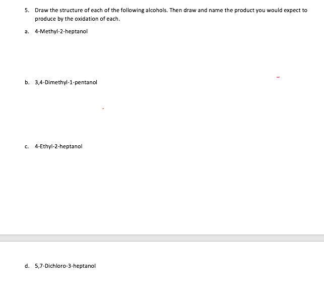 5. Draw the structure of each of the following alcohols. Then draw and name the product you would expect to
produce by the oxidation of each.
a. 4-Methyl-2-heptanol
b. 3,4-Dimethyl-1-pentanol
c. 4-Ethyl-2-heptanol
d. 5,7-Dichloro-3-heptanol