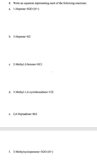 8. Write an equation representing each of the following reactions:
a. 1-Heptene+H2O (H+)
b. 3-Heptene+H2
c. 2-Methyl-2-hexene+HCI
d. 3-Methyl-1,4-cyclohexadiene+C12
e. 2,4-Heptadiene+Br2
f. 3-Methylcyclopentene+H2O (H+)