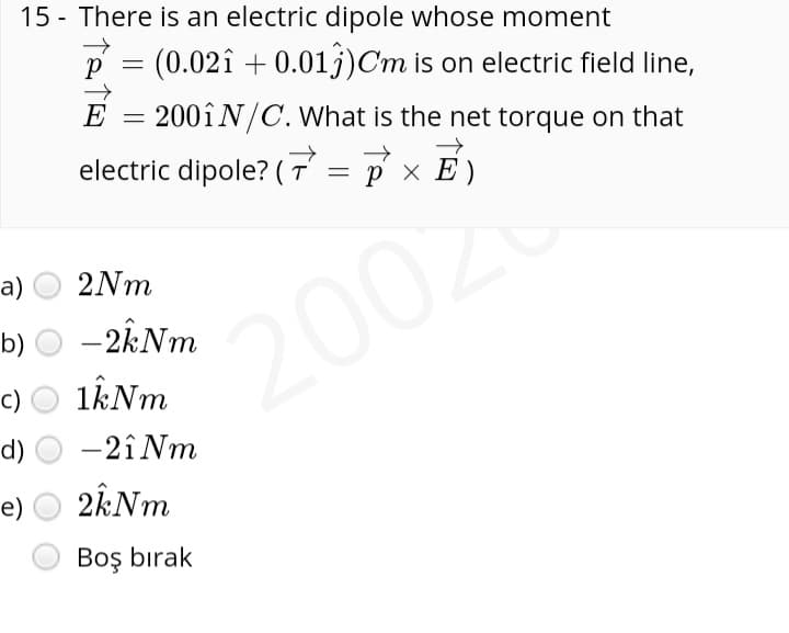 15 - There is an electric dipole whose moment
(0.02î + 0.01j)Cm is on electric field line,
E = 200ÎN/C. What is the net torque on that
electric dipole? (T =
p x E )
а)
2Nm
b)
2002
*2002
c)
d)
-2î Nm
е)
Boş bırak
