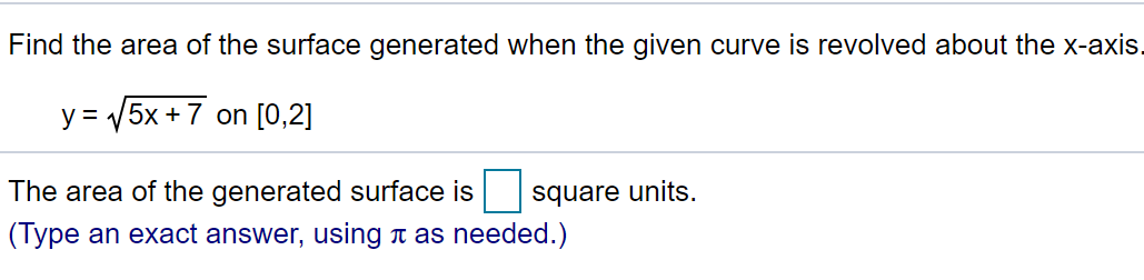 Find the area of the surface generated when the given curve is revolved about the x-axis.
y = 5x +7 on [0,2]
The area of the generated surface is square units.
(Type an exact answer, using a as needed.)
