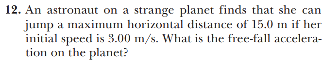 12. An astronaut on a strange planet finds that she can
jump a maximum horizontal distance of 15.0 m if her
initial speed is 3.00 m/s. What is the free-fall accelera-
tion on the planet?
