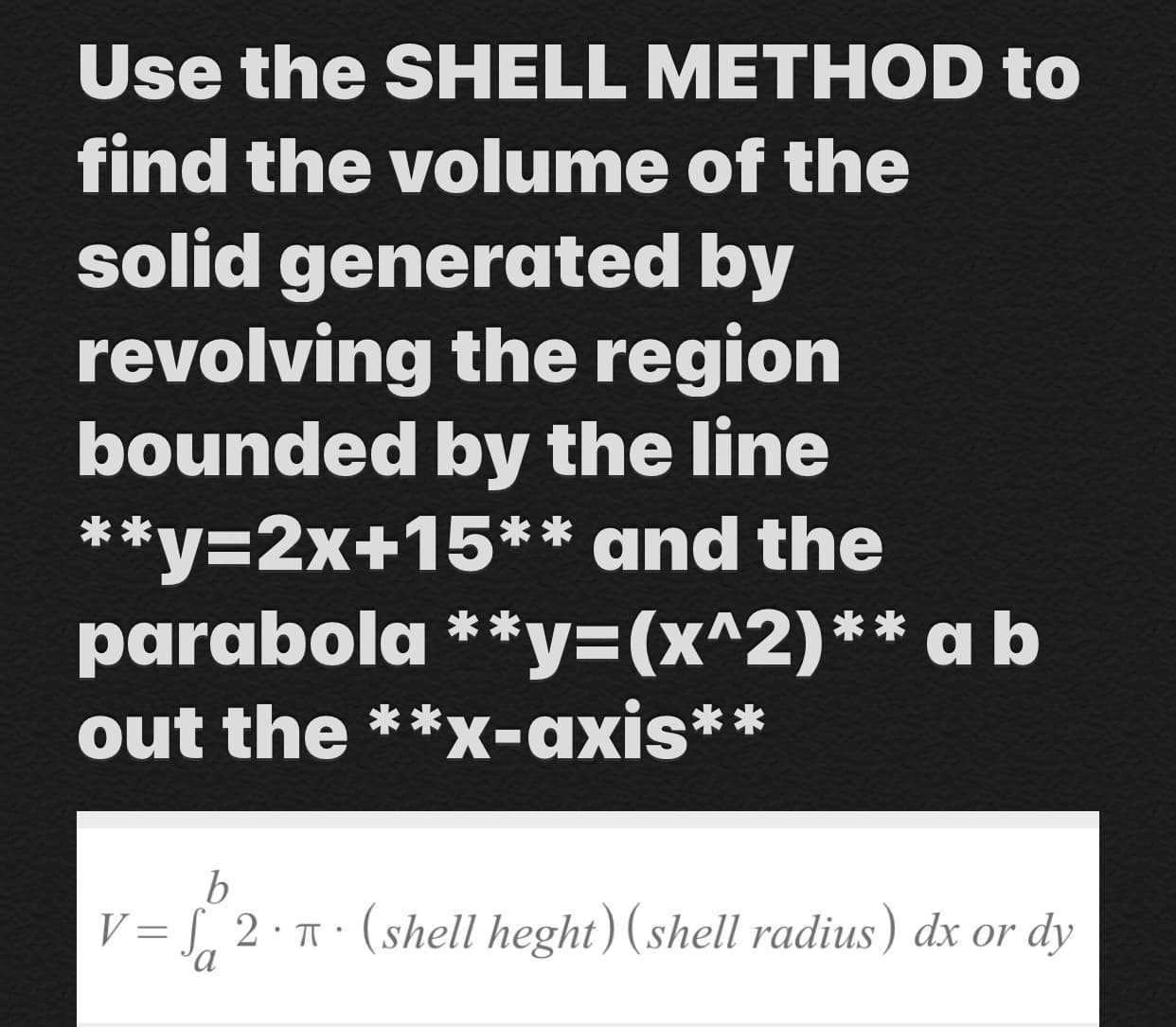 Use the SHELL METHOD to
find the volume of the
solid generated by
revolving the region
bounded by the line
**y=2x+15** and the
parabola **y3(x^2)** a b
out the **x-axis**
V= L, 2 · T · (shell heght) ( shell radius) dx or dy
