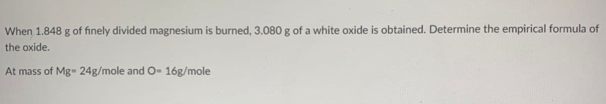 When 1.848 g of finely divided magnesium is burned, 3.080 g of a white oxide is obtained. Determine the empirical formula of
the oxide.
At mass of Mg= 24g/mole and O= 16g/mole
