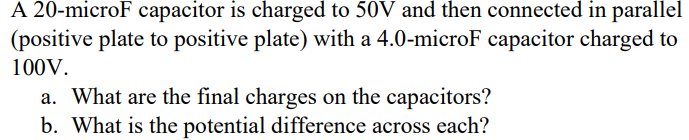 A 20-microF capacitor is charged to 50V and then connected in parallel
(positive plate to positive plate) with a 4.0-microF capacitor charged to
100V.
a. What are the final charges on the capacitors?
b. What is the potential difference across each?
