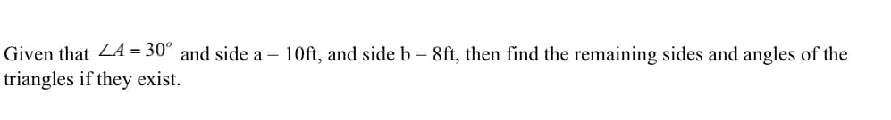 Given that L4 = 30° and side a = 10ft, and side b = 8ft, then find the remaining sides and angles of the
triangles if they exist.
