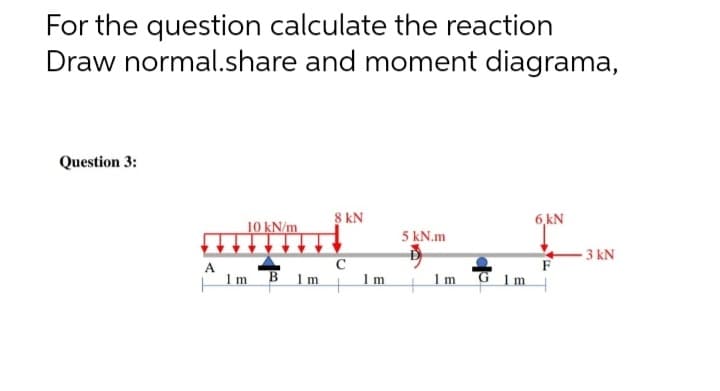 For the question calculate the reaction
Draw normal.share and moment diagrama,
Question 3:
10 kN/m
8 kN
6,kN
5 kN.m
C
- 3 kN
F
A
1m B 1m
Im
