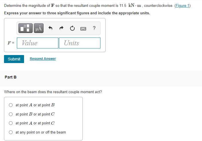 Determine the magnitude of F so that the resultant couple moment is 11.5 kN - m, counterclockwise. (Figure 1)
Express your answer to three significant figures and include the appropriate units.
HA
?
F =
Value
Units
Submit
Request Answer
Part B
Where on the beam does the resultant couple moment act?
at point A or at point B
at point B or at point C
O at point A or at point C
at any point on or off the beam
