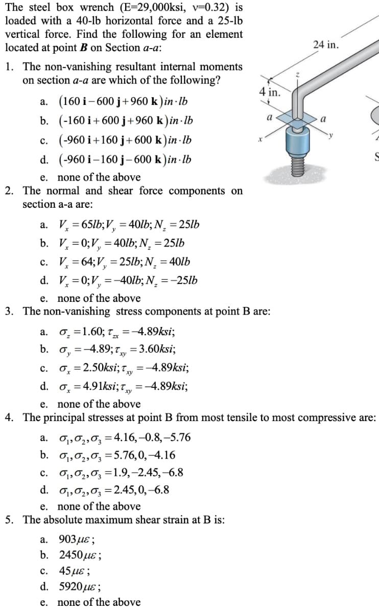 The steel box wrench (E=29,000ksi, v=0.32) is
loaded with a 40-lb horizontal force and a 25-lb
vertical force. Find the following for an element
located at point B on Section a-a:
24 in.
1. The non-vanishing resultant internal moments
on section a-a are which of the following?
4 in.
а. (160 i - 600 ј +960 k)in-Ib
b. (-160 i+600 j+960 k ) in · lb
c. (-960 i+160 j+600 k)in - lb
a
d. (-960 i -160 ј-600 k)in-lb
none of the above
2. The normal and shear force components on
е.
section a-a are:
a. V, = 65lb;V, = 40lb; N¸ = 25lb
b. V, =0;V, = 40lb; N¸ = 25lb
c. V, = 64;V, = 25lb; N, = 40lb
d. V, =0;V, =-40lb; N¸ = -25lb
e. none of the above
3. The non-vanishing stress components at point B are:
0̟ =1.60; t =-4.89ksi;
а.
b. o, =-4.89; 7, = 3.60ksi;
0, = 2.50ksi; T,
с.
=-4.89ksi;
d. o, = 4.91ksi; t =-4.89ksi;
е.
none of the above
4. The principal stresses at point B from most tensile to most compressive are:
O1,02,0; =4.16,–0.8,–5.76
b. o,,0,,0, =5.76,0,–4.16
c. o1,0,,0, =1.9,-2.45,-6.8
d. o1,02,03 =2.45,0,–6.8
e. none of the above
5. The absolute maximum shear strain at B is:
а.
а. 903 д8;
b. 2450 дле;
45 με;
d. 5920µɛ;
с.
е.
none of the above
