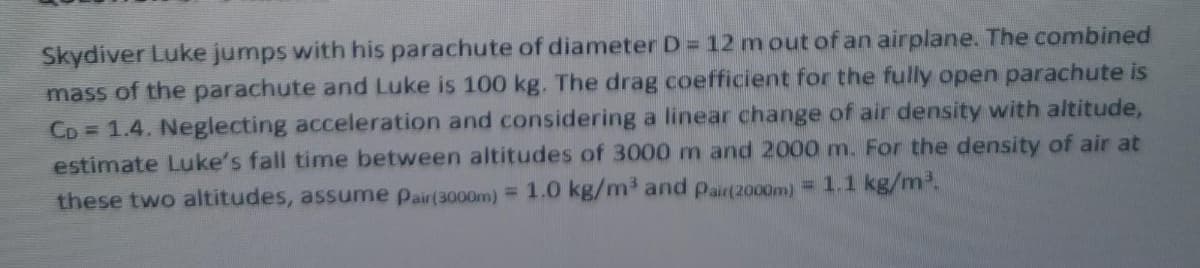 Skydiver Luke jumps with his parachute of diameter D = 12 m out of an airplane. The combined
mass of the parachute and Luke is 100 kg. The drag coefficient for the fully open parachute is
CD = 1.4. Neglecting acceleration and considering a linear change of air density with altitude,
estimate Luke's fall time between altitudes of 3000 m and 2000 m. For the density of air at
these two altitudes, assume pair(3000m) = 1.0 kg/m³ and pair(2000m) = 1.1 kg/m2.
