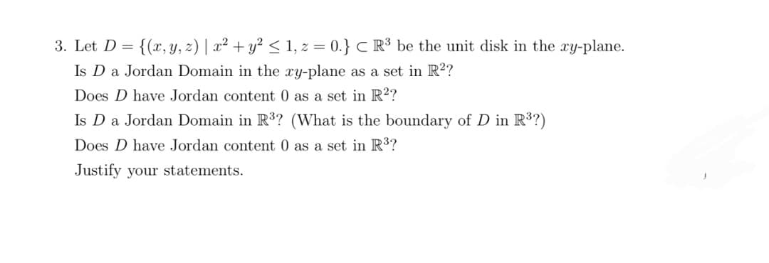 3. Let D = {(x, y, z) | x² + y² ≤ 1, z = 0.} CR³ be the unit disk in the xy-plane.
Is D a Jordan Domain in the xy-plane as a set in R²?
Does D have Jordan content 0 as a set in R²?
Is D a Jordan Domain in R³? (What is the boundary of D in R³?)
Does D have Jordan content 0 as a set in R³?
Justify your statements.