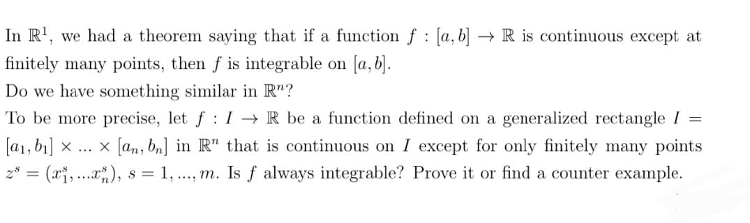 In R¹, we had a theorem saying that if a function f [a, b]
:
finitely many points, then f is integrable on [a, b].
Do we have something similar in R"?
=
To be more precise, let f: IR be a function defined on a generalized rectangle I
[a₁, b₁] × ... [an, bn] in R" that is continuous on I except for only finitely many points
z³ = (x₁, ...xs), s = 1, ..., m. Is f always integrable? Prove it or find a counter example.
→R is continuous except at