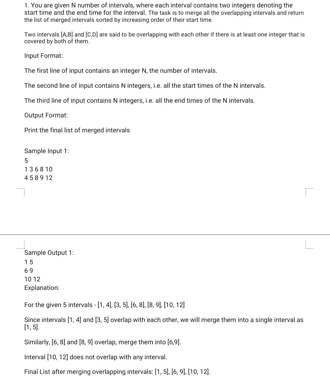 1. You are given N number of intervals, where each interval contains two integers denoting the
start time and the end time for the interval. The task is to merge all the overlapping intervals and return
the list of merged intervals sorted by increasing order of their start time.
Two intervals [A,B] and [C,D] are said to be overlapping with each other if there is at least one integer that is
covered by both of them.
Input Format:
The first line of input contains an integer N, the number of intervals.
The second line of input contains N integers, i.e. all the start times of the N intervals.
The third line of input contains N integers, i.e. all the end times of the N intervals.
Output Format:
Print the final list of merged intervals
Sample Input 1:
5
1368 10
4 589 12
Sample Output 1:
15
69
10 12
Explanation:
For the given 5 intervals - [1, 4], [3, 5], [6, 8], [8, 9], [10, 12]
Since intervals [1, 4] and [3, 5] overlap with each other, we will merge them into a single interval as
[1, 5].
Similarly, [6, 8] and [8, 9] overlap, merge them into [6,9].
Interval [10, 12] does not overlap with any interval.
Final List after merging overlapping intervals: [1, 5], [6, 9], [10, 12].
