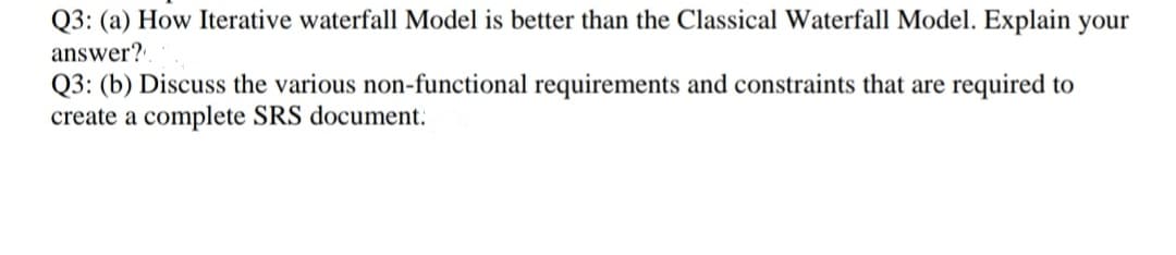 Q3: (a) How Iterative waterfall Model is better than the Classical Waterfall Model. Explain your
answer?
Q3: (b) Discuss the various non-functional requirements and constraints that are required to
create a complete SRS document.
