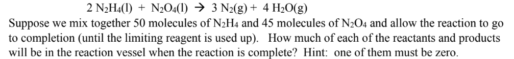 2 N2H4(1) + N2O4(1) → 3 N2(g) + 4 H2O(g)
Suppose we mix together 50 molecules of N2H4 and 45 molecules of N2O4 and allow the reaction to go
to completion (until the limiting reagent is used up). How much of each of the reactants and products
will be in the reaction vessel when the reaction is complete? Hint: one of them must be zero.
