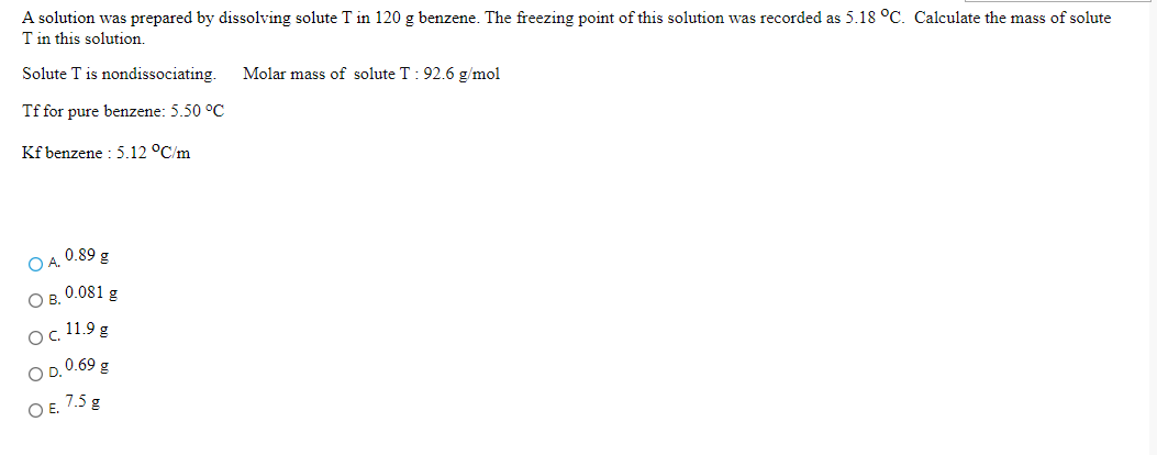 A solution was prepared by dissolving solute T in 120 g benzene. The freezing point of this solution was recorded as 5.18 °C. Calculate the mass of solute
T in this solution.
Solute T is nondissociating.
Molar mass of solute T : 92.6 g/mol
Tf for pure benzene: 5.50 °C
Kf benzene : 5.12 °C/m
O A 0.89 g
Ов. 0.081 g
Oc 11.9 g
O D. 0.69 g
O E. 7.5 g
