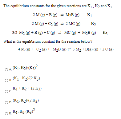 The equilibrium constants for the given reactions are K1 , K2 and K;.
2 M (g) + B (g) 2 M2B (g)
K1
2 M (g) + C2 (g) 2 2 MC (g)
K2
3/2 M2 (g) +B (g) +C (g) = MC (g) + M2B (g)
K3
What is the equilibrium constant for the reaction below?
4 M (g) + C2 (g) + M2B (g) = 3 M2 + B(g) (g) + 2 C (g)
OA. K1. K2)(K3)?
OB. (K1+ K2)(2.K3)
K1 + K2 + (2.K3)
OC.
OD. (K1. K2)(2K3)
OE K1. K2 (K3)?
