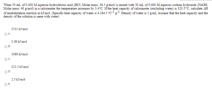 When 50 mL of 0.400 M aqueous hydrochloric acid (HCI; Molar mass: 36.5 g'mol) is mixed with 50 mL of 0.400 M aqueous sodium hydroxide (NaOH;
Molar mass: 40 g/mol) in a calorimeter the temperature increases by 3.4°C. If the heat capacity of calorimeter (excluding water) is 320 Ji°C, calculate AH
of neutralization reaction in kJ/mol. (Specific heat capacity of water is 4.184 J°C- gl. Density of water is 1 g'mL Assume that the heat capacity and the
density of the solution is same with water)
2511 kJ/mol
O A.
1.09 kJ/mol
O B.
1088 kJ/mol
OC.
125.5 kJ/mol
OD.
2.5 kJ/mol
O E.
