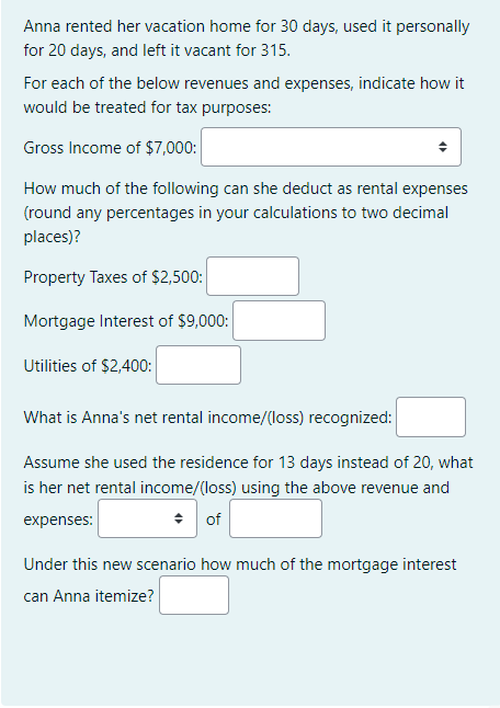 Anna rented her vacation home for 30 days, used it personally
for 20 days, and left it vacant for 315.
For each of the below revenues and expenses, indicate how it
would be treated for tax purposes:
Gross Income of $7,000:
How much of the following can she deduct as rental expenses
(round any percentages in your calculations to two decimal
places)?
Property Taxes of $2,500:
Mortgage Interest of $9,000:
Utilities of $2,400:
What is Anna's net rental income/(loss) recognized:
Assume she used the residence for 13 days instead of 20, what
is her net rental income/(loss) using the above revenue and
expenses:
of
Under this new scenario how much of the mortgage interest
can Anna itemize?