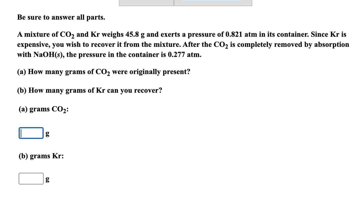 Be sure to answer all parts.
A mixture of CO₂ and Kr weighs 45.8 g and exerts a pressure of 0.821 atm in its container. Since Kr is
expensive, you wish to recover it from the mixture. After the CO₂ is completely removed by absorption
with NaOH(s), the pressure in the container is 0.277 atm.
(a) How many grams of CO₂ were originally present?
(b) How many grams of Kr can you recover?
(a) grams CO₂:
g
(b) grams Kr:
g