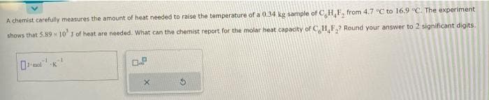 A chemist carefully measures the amount of heat needed to raise the temperature of a 0.34 kg sample of C,H, F, from 4.7 °C to 16.9 °C. The experiment
shows that 5.89 10¹ 3 of heat are needed. What can the chemist report for the molar heat capacity of C H₂F₂? Round your answer to 2 significant digits.
-1
X