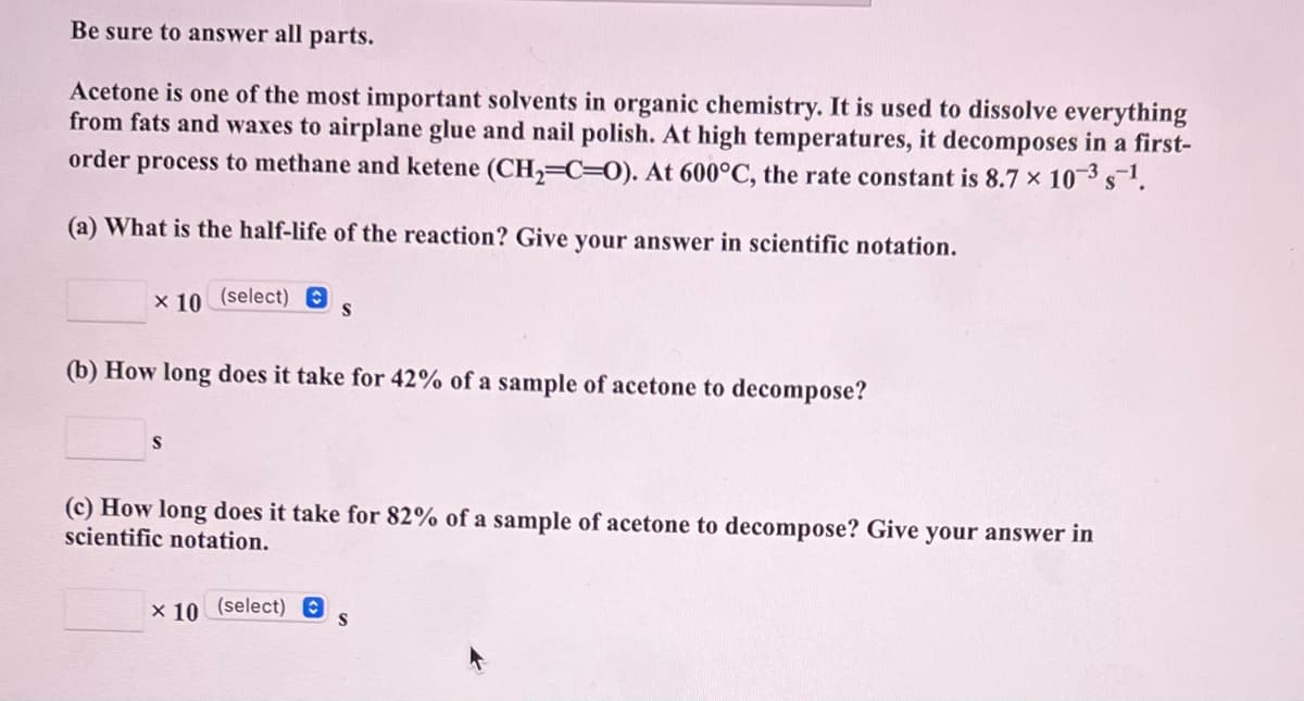 Be sure to answer all parts.
Acetone is one of the most important solvents in organic chemistry. It is used to dissolve everything
from fats and waxes to airplane glue and nail polish. At high temperatures, it decomposes in a first-
order process to methane and ketene (CH,=C=0). At 600°C, the rate constant is 8.7 x 103 s1.
(a) What is the half-life of the reaction? Give your answer in scientific notation.
x 10 (select) A
(b) How long does it take for 42% of a sample of acetone to decompose?
(c) How long does it take for 82% of a sample of acetone to decompose? Give your answer in
scientific notation.
x 10 (select) O
S
