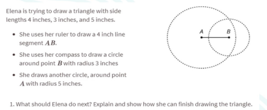 Elena is trying to draw a triangle with side
lengths 4 inches, 3 inches, and 5 inches.
• She uses her ruler to draw a 4 inch line
segment AB.
• She uses her compass to draw a circle
around point Bwith radius 3 inches
• She draws another circle, around point
A with radius 5 inches.
1. What should Elena do next? Explain and show how she can finish drawing the triangle.
