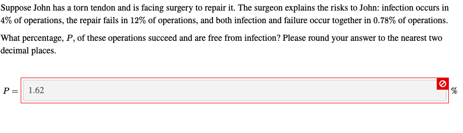 Suppose John has a torn tendon and is facing surgery to repair it. The surgeon explains the risks to John: infection occurs in
4% of operations, the repair fails in 12% of operations, and both infection and failure occur together in 0.78% of operations.
What percentage, P, of these operations succeed and are free from infection? Please round your answer to the nearest two
decimal places.
1.62
P =
