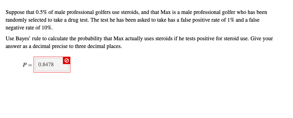 Suppose that 0.5% of male professional golfers use steroids, and that Max is a male professional golfer who has been
randomly selected to take a drug test. The test he has been asked to take has a false positive rate of 1% and a false
negative rate of 10%.
Use Bayes' rule to calculate the probability that Max actually uses steroids if he tests positive for steroid use. Give your
answer as a decimal precise to three decimal places.
P = 0.8478
%3D
