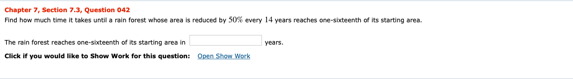 Chapter 7, Section 7.3, Question 042
Find how much time it takes until a rain forest whose area is reduced by 50% every 14 years reaches one-sixteenth of its starting area.
The rain forest reaches one-sixteenth of its starting area in
years
Open Show Work
Click if you would like to Show Work for this question:
