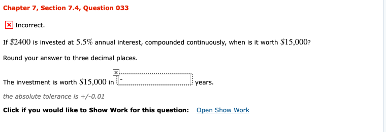 Chapter 7, Section 7.4, Question 033
X Incorrect.
If $2400 is invested at 5.5% annual interest, compounded continuously, when is it worth $15,000?
Round your answer to three decimal places.
years
The investment is worth $15,000 in
the absolute tolerance is +/-0.01
Click if you would like to Show Work for this question: Open Show Work
