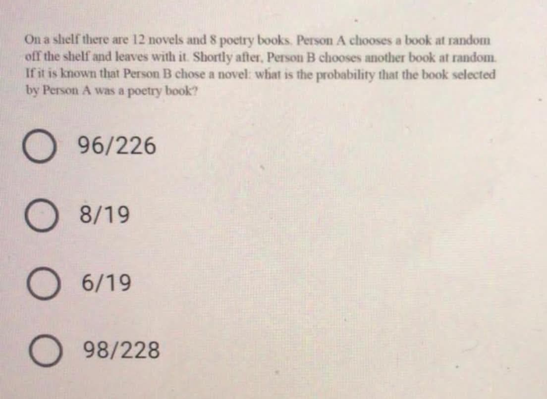 On a shelf there are 12 novels and 8 poetry books. Person A chooses a book at random
off the shelf and leaves with it. Shortly after, Person B chooses another book at random.
If it is known that Person B chose a novel: what is the probability that the book selected
by Person A was a poetry book?
O 96/226
O 8/19
O 6/19
98/228
