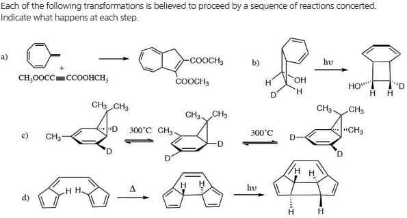 Each of the following transformations is believed to proceed by a sequence of reactions concerted.
Indicate what happens at each step.
a)
-соосн
b)
hv
CH,0OCC=CCOOHCH,
COOCH3
HO.
םי'ו
H.
CH CH3
CH3.
CH3
CH3, CH3
300°C CH3-
300°C
"CH3
c)
CH3-
D
D
hu
H.
H
