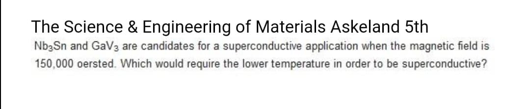 The Science & Engineering of Materials Askeland 5th
Nb3Sn and GaV3 are candidates for a superconductive application when the magnetic field is
150,000 oersted. Which would require the lower temperature in order to be superconductive?
