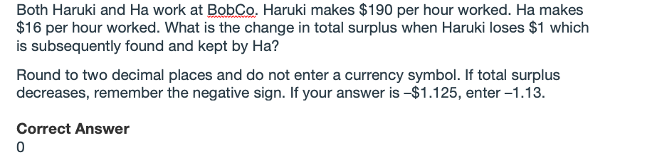 Both Haruki and Ha work at BobCo. Haruki makes $190 per hour worked. Ha makes
$16 per hour worked. What is the change in total surplus when Haruki loses $1 which
is subsequently found and kept by Ha?
Round to two decimal places and do not enter a currency symbol. If total surplus
decreases, remember the negative sign. If your answer is -$1.125, enter -1.13.
Correct Answer
